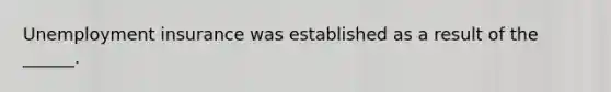 Unemployment insurance was established as a result of the ______.