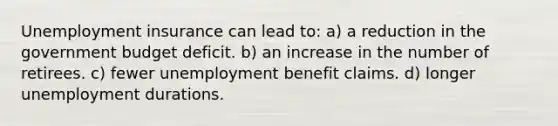 Unemployment insurance can lead to: a) a reduction in the government budget deficit. b) an increase in the number of retirees. c) fewer unemployment benefit claims. d) longer unemployment durations.