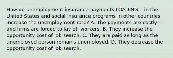 How do unemployment insurance payments LOADING... in the United States and social insurance programs in other countries increase the unemployment​ rate? A. The payments are costly and firms are forced to lay off workers. B. They increase the opportunity cost of job search. C. They are paid as long as the unemployed person remains unemployed. D. They decrease the opportunity cost of job search.