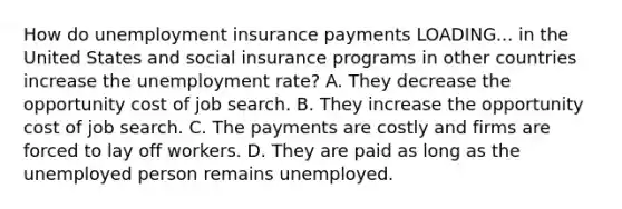 How do unemployment insurance payments LOADING... in the United States and social insurance programs in other countries increase the unemployment​ rate? A. They decrease the opportunity cost of job search. B. They increase the opportunity cost of job search. C. The payments are costly and firms are forced to lay off workers. D. They are paid as long as the unemployed person remains unemployed.