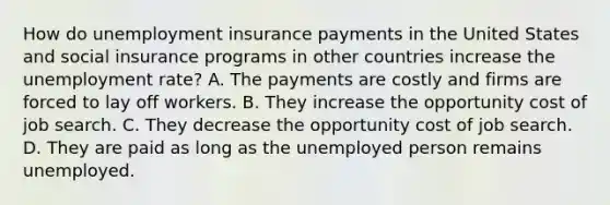 How do unemployment insurance payments in the United States and social insurance programs in other countries increase the unemployment​ rate? A. The payments are costly and firms are forced to lay off workers. B. They increase the opportunity cost of job search. C. They decrease the opportunity cost of job search. D. They are paid as long as the unemployed person remains unemployed.