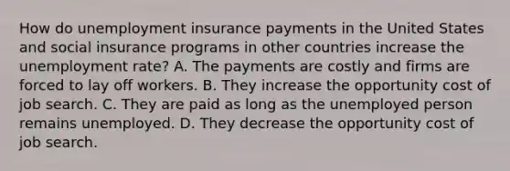 How do unemployment insurance payments in the United States and social insurance programs in other countries increase the unemployment​ rate? A. The payments are costly and firms are forced to lay off workers. B. They increase the opportunity cost of job search. C. They are paid as long as the unemployed person remains unemployed. D. They decrease the opportunity cost of job search.