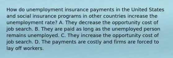 How do unemployment insurance payments in the United States and social insurance programs in other countries increase the unemployment​ rate? A. They decrease the opportunity cost of job search. B. They are paid as long as the unemployed person remains unemployed. C. They increase the opportunity cost of job search. D. The payments are costly and firms are forced to lay off workers.