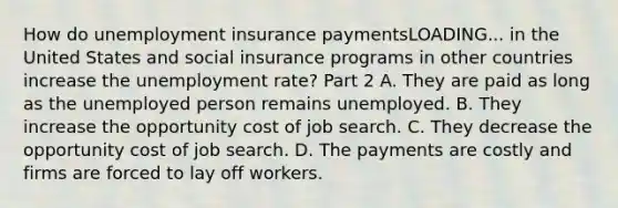 How do unemployment insurance paymentsLOADING... in the United States and social insurance programs in other countries increase the unemployment​ rate? Part 2 A. They are paid as long as the unemployed person remains unemployed. B. They increase the opportunity cost of job search. C. They decrease the opportunity cost of job search. D. The payments are costly and firms are forced to lay off workers.