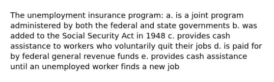 The unemployment insurance program: a. is a joint program administered by both the federal and state governments b. was added to the Social Security Act in 1948 c. provides cash assistance to workers who voluntarily quit their jobs d. is paid for by federal general revenue funds e. provides cash assistance until an unemployed worker finds a new job