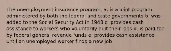 The unemployment insurance program:​ a. ​is a joint program administered by both the federal and state governments b. ​was added to the Social Security Act in 1948 c. ​provides cash assistance to workers who voluntarily quit their jobs d. ​is paid for by federal general revenue funds e. ​provides cash assistance until an unemployed worker finds a new job