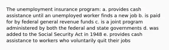 The unemployment insurance program: a. provides cash assistance until an unemployed worker finds a new job b. is paid for by federal general revenue funds c. is a joint program administered by both the federal and state governments d. was added to the Social Security Act in 1948 e. provides cash assistance to workers who voluntarily quit their jobs