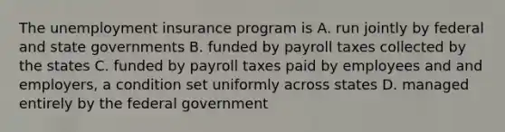 The unemployment insurance program is A. run jointly by federal and state governments B. funded by payroll taxes collected by the states C. funded by payroll taxes paid by employees and and employers, a condition set uniformly across states D. managed entirely by the federal government