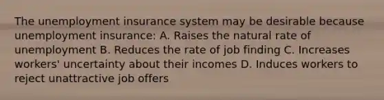 The unemployment insurance system may be desirable because unemployment insurance: A. Raises the natural rate of unemployment B. Reduces the rate of job finding C. Increases workers' uncertainty about their incomes D. Induces workers to reject unattractive job offers