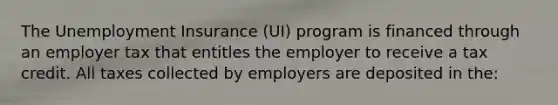 The Unemployment Insurance (UI) program is financed through an employer tax that entitles the employer to receive a tax credit. All taxes collected by employers are deposited in the: