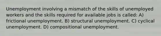 Unemployment involving a mismatch of the skills of unemployed workers and the skills required for available jobs is called: A) frictional unemployment. B) structural unemployment. C) cyclical unemployment. D) compositional unemployment.