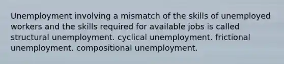 Unemployment involving a mismatch of the skills of unemployed workers and the skills required for available jobs is called structural unemployment. cyclical unemployment. frictional unemployment. compositional unemployment.