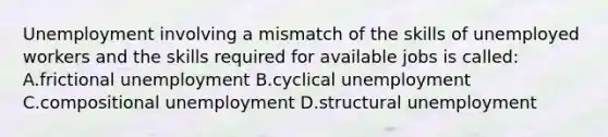 Unemployment involving a mismatch of the skills of unemployed workers and the skills required for available jobs is called: A.frictional unemployment B.cyclical unemployment C.compositional unemployment D.structural unemployment