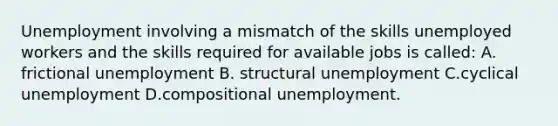 Unemployment involving a mismatch of the skills unemployed workers and the skills required for available jobs is called: A. frictional unemployment B. structural unemployment C.cyclical unemployment D.compositional unemployment.