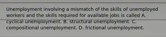 Unemployment involving a mismatch of the skills of unemployed workers and the skills required for available jobs is called A. cyclical unemployment. B. structural unemployment. C. compositional unemployment. D. frictional unemployment.