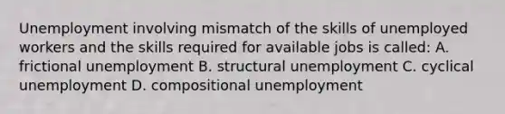 Unemployment involving mismatch of the skills of unemployed workers and the skills required for available jobs is called: A. frictional unemployment B. structural unemployment C. cyclical unemployment D. compositional unemployment