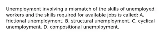 Unemployment involving a mismatch of the skills of unemployed workers and the skills required for available jobs is called: A. frictional unemployment. B. structural unemployment. C. cyclical unemployment. D. compositional unemployment.