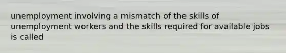 unemployment involving a mismatch of the skills of unemployment workers and the skills required for available jobs is called