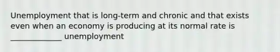 Unemployment that is long-term and chronic and that exists even when an economy is producing at its normal rate is _____________ unemployment