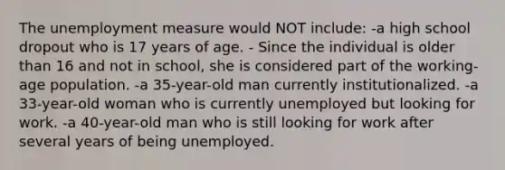 The unemployment measure would NOT include: -a high school dropout who is 17 years of age. - Since the individual is older than 16 and not in school, she is considered part of the working-age population. -a 35-year-old man currently institutionalized. -a 33-year-old woman who is currently unemployed but looking for work. -a 40-year-old man who is still looking for work after several years of being unemployed.