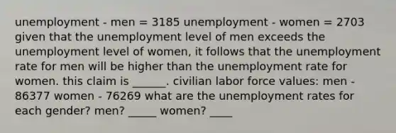 unemployment - men = 3185 unemployment - women = 2703 given that the unemployment level of men exceeds the unemployment level of women, it follows that the unemployment rate for men will be higher than the unemployment rate for women. this claim is ______. civilian labor force values: men - 86377 women - 76269 what are the unemployment rates for each gender? men? _____ women? ____