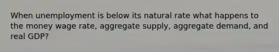 When unemployment is below its natural rate what happens to the money wage rate, aggregate supply, aggregate demand, and real GDP?