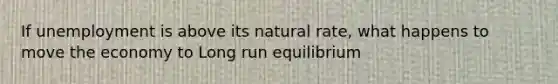 If unemployment is above its natural rate, what happens to move the economy to Long run equilibrium