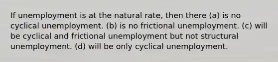 If unemployment is at the natural rate, then there (a) is no cyclical unemployment. (b) is no frictional unemployment. (c) will be cyclical and frictional unemployment but not structural unemployment. (d) will be only cyclical unemployment.