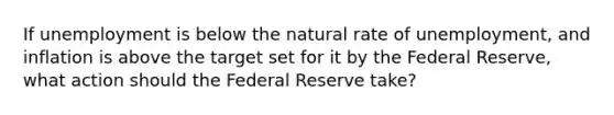 If unemployment is below the natural rate of unemployment, and inflation is above the target set for it by the Federal Reserve, what action should the Federal Reserve take?