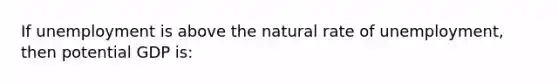 If unemployment is above the natural rate of unemployment, then potential GDP is: