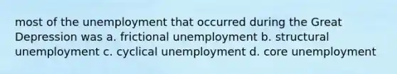 most of the unemployment that occurred during the Great Depression was a. frictional unemployment b. structural unemployment c. cyclical unemployment d. core unemployment