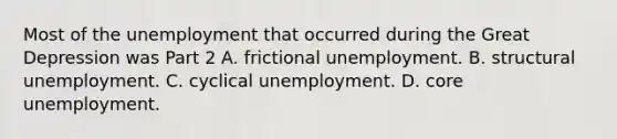 Most of the unemployment that occurred during the Great Depression was Part 2 A. frictional unemployment. B. structural unemployment. C. cyclical unemployment. D. core unemployment.