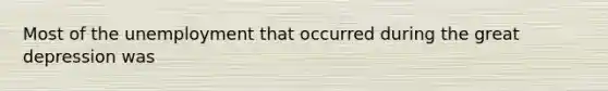 Most of the unemployment that occurred during the great depression was