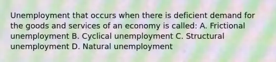 Unemployment that occurs when there is deficient demand for the goods and services of an economy is called: A. Frictional unemployment B. Cyclical unemployment C. Structural unemployment D. Natural unemployment