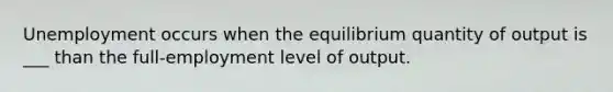 Unemployment occurs when the equilibrium quantity of output is ___ than the full-employment level of output.