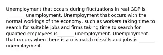 Unemployment that occurs during fluctuations in real GDP is ________ unemployment. Unemployment that occurs with the normal workings of the​ economy, such as workers taking time to search for suitable jobs and firms taking time to search for qualified employees is_______ unemployment. Unemployment that occurs when there is a mismatch of skills and jobs is _______ unemployment.