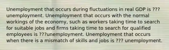 Unemployment that occurs during fluctuations in real GDP is ??? unemployment. Unemployment that occurs with the normal workings of the​ economy, such as workers taking time to search for suitable jobs and firms taking time to search for qualified employees is ???unemployment. Unemployment that occurs when there is a mismatch of skills and jobs is ??? unemployment.