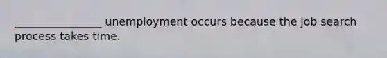 ________________ unemployment occurs because the job search process takes time.