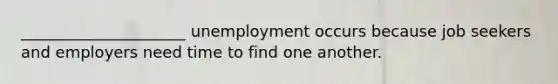 _____________________ unemployment occurs because job seekers and employers need time to find one another.