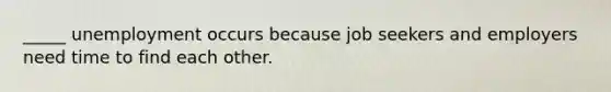_____ unemployment occurs because job seekers and employers need time to find each other.