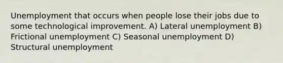 Unemployment that occurs when people lose their jobs due to some technological improvement. A) Lateral unemployment B) Frictional unemployment C) Seasonal unemployment D) Structural unemployment