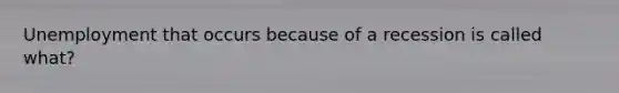 Unemployment that occurs because of a recession is called what?