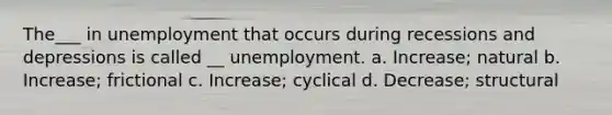 The___ in unemployment that occurs during recessions and depressions is called __ unemployment. a. Increase; natural b. Increase; frictional c. Increase; cyclical d. Decrease; structural