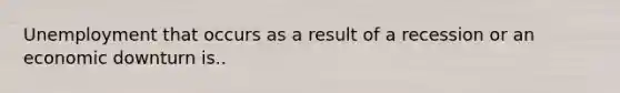 Unemployment that occurs as a result of a recession or an economic downturn is..