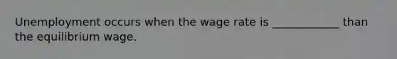 Unemployment occurs when the wage rate is ____________ than the equilibrium wage.