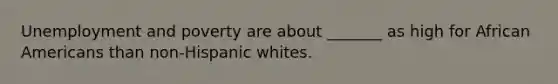 Unemployment and poverty are about _______ as high for African Americans than non-Hispanic whites.