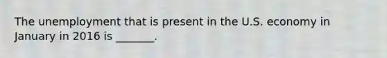 The unemployment that is present in the U.S. economy in January in 2016 is​ _______.