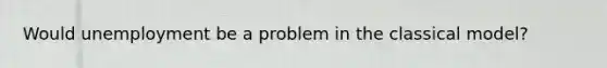 Would unemployment be a problem in the classical model?