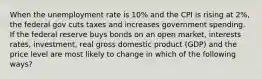 When the unemployment rate is 10% and the CPI is rising at 2%, the federal gov cuts taxes and increases government spending. If the federal reserve buys bonds on an open market, interests rates, investment, real gross domestic product (GDP) and the price level are most likely to change in which of the following ways?