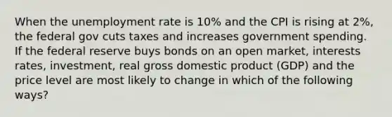 When the <a href='https://www.questionai.com/knowledge/kh7PJ5HsOk-unemployment-rate' class='anchor-knowledge'>unemployment rate</a> is 10% and the CPI is rising at 2%, the federal gov cuts taxes and increases government spending. If the federal reserve buys bonds on an open market, interests rates, investment, real gross domestic product (GDP) and the price level are most likely to change in which of the following ways?